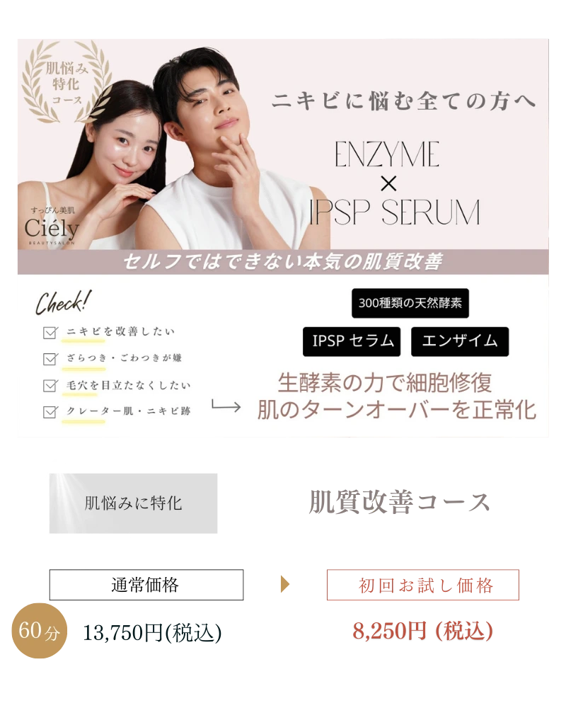 Ciely_COURSE
ニキビに悩む方に向けた『肌質改善コース』の紹介バナー。ENZYME×IPSP SERUMで肌のターンオーバーを正常化し、セルフケアでは難しい肌悩みに特化。60分13,750円(税込)のところ、初回お試し価格は8,250円(税込)。
